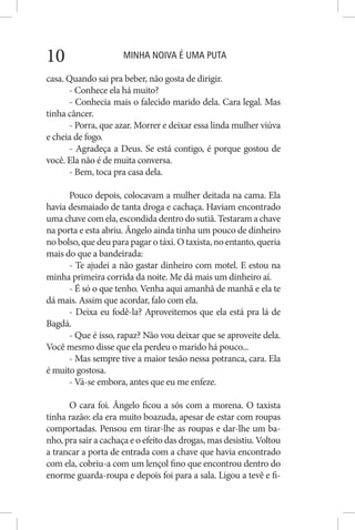 MINHA NOIVA É UMA PUTA10
casa. Quando sai pra beber, não gosta de dirigir.
- Conhece ela há muito?
- Conhecia mais o falecido marido dela. Cara legal. Mas
tinha câncer.
- Porra, que azar. Morrer e deixar essa linda mulher viúva
e cheia de fogo.
- Agradeça a Deus. Se está contigo, é porque gostou de
você. Ela não é de muita conversa.
- Bem, toca pra casa dela.
Pouco depois, colocavam a mulher deitada na cama. Ela
havia desmaiado de tanta droga e cachaça. Haviam encontrado
uma chave com ela, escondida dentro do sutiã. Testaram a chave
na porta e esta abriu. Ângelo ainda tinha um pouco de dinheiro
no bolso, que deu para pagar o táxi. O taxista, no entanto, queria
mais do que a bandeirada:
- Te ajudei a não gastar dinheiro com motel. E estou na
minha primeira corrida da noite. Me dá mais um dinheiro aí.
- É só o que tenho. Venha aqui amanhã de manhã e ela te
dá mais. Assim que acordar, falo com ela.
- Deixa eu fodê-la? Aproveitemos que ela está pra lá de
Bagdá.
- Que é isso, rapaz? Não vou deixar que se aproveite dela.
Você mesmo disse que ela perdeu o marido há pouco...
- Mas sempre tive a maior tesão nessa potranca, cara. Ela
é muito gostosa.
- Vá-se embora, antes que eu me enfeze.
O cara foi. Ângelo ficou a sós com a morena. O taxista
tinha razão: ela era muito boazuda, apesar de estar com roupas
comportadas. Pensou em tirar-lhe as roupas e dar-lhe um ba-
nho, pra sair a cachaça e o efeito das drogas, mas desistiu. Voltou
a trancar a porta de entrada com a chave que havia encontrado
com ela, cobriu-a com um lençol fino que encontrou dentro do
enorme guarda-roupa e depois foi para a sala. Ligou a tevê e fi-
 