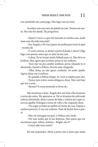 MINHA NOIVA É UMA PUTA 11
cou assistindo um canal pago. Mas logo caiu no sono.
Acordou com um cano de pistola na cara. Tomou um sus-
to. Mas não fez alarde. Ela perguntou:
- Quem é você e o que está fazendo na minha casa, ainda
mais com ela toda trancada?
- Sou Ângelo, e foi você quem me pediu para trazê-la aqui
- mentiu ele.
- E como entrou, se deixei a porta fechada a chave? Diga
logo, sem pensar, antes que eu atire na tua cara.
- Calma. Eu te trouxe muito bêbada para cá. Não deve se
lembrar. Mas, agora que acordou, posso ir-me embora...
- Você não vai pra caralho nenhum, porra. Quando te vi
dormindo, chamei a Polícia. Devem estar chegando.
- Olha, dona, eu não quero confusão. Só tentei ajudar.
Agora, deixe-me ir embora.
- Só quando a Polícia chegar. Aí, você se explica para eles.
- Nunca nem estive numa delegacia, dona. Não será hoje
que irei a uma...
- Mesmo? E como pretende se livrar de...
Não terminou a frase. Ângelo deu um bote e lhe arrancou
a arma das mãos. Ela apavorou-se. Ele se levantou do sofá onde
estivera dormindo, abriu o pente de balas e retirou até a que es-
tava na agulha. Entregou a arma de volta a ela, enquanto dizia:
- Vou jogar as balas no jardim da frente da casa. Depois a
senhora procura. E vou-me embora. Trate de fechar bem a por-
ta.
- Não vai conseguir escapar. A Polícia está vindo.
- Por isso, tenho que ir-me depressa. Não quero que me
encontrem aqui. Adeus, senhora... Brigite, não é?
- Como sabe meu nome?
Ele não respondeu. Abriu a porta com a chave que ainda
 