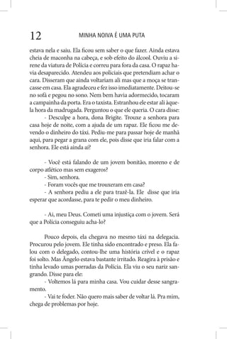 MINHA NOIVA É UMA PUTA12
estava nela e saiu. Ela ficou sem saber o que fazer. Ainda estava
cheia de maconha na cabeça, e sob efeito do álcool. Ouviu a si-
rene da viatura de Polícia e correu para fora da casa. O rapaz ha-
via desaparecido. Atendeu aos policiais que pretendiam achar o
cara. Disseram que ainda voltariam ali mas que a moça se tran-
casseemcasa.Elaagradeceuefezissoimediatamente.Deitou-se
no sofá e pegou no sono. Nem bem havia adormecido, tocaram
a campainha da porta. Era o taxista. Estranhou ele estar ali àque-
la hora da madrugada. Perguntou o que ele queria. O cara disse:
- Desculpe a hora, dona Brigite. Trouxe a senhora para
casa hoje de noite, com a ajuda de um rapaz. Ele ficou me de-
vendo o dinheiro do táxi. Pediu-me para passar hoje de manhã
aqui, para pegar a grana com ele, pois disse que iria falar com a
senhora. Ele está ainda aí?
- Você está falando de um jovem bonitão, moreno e de
corpo atlético mas sem exageros?
- Sim, senhora.
- Foram vocês que me trouxeram em casa?
- A senhora pediu a ele para trazê-la. Ele disse que iria
esperar que acordasse, para te pedir o meu dinheiro.
- Ai, meu Deus. Cometi uma injustiça com o jovem. Será
que a Polícia conseguiu acha-lo?
Pouco depois, ela chegava no mesmo táxi na delegacia.
Procurou pelo jovem. Ele tinha sido encontrado e preso. Ela fa-
lou com o delegado, contou-lhe uma história crível e o rapaz
foi solto. Mas Ângelo estava bastante irritado. Reagira à prisão e
tinha levado umas porradas da Polícia. Ela viu o seu nariz san-
grando. Disse para ele:
- Voltemos lá para minha casa. Vou cuidar desse sangra-
mento.
- Vai te foder. Não quero mais saber de voltar lá. Pra mim,
chega de problemas por hoje.
 