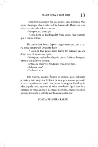 MINHA NOIVA É UMA PUTA 13
- Está bem. Desculpe. Sei que cometi uma injustiça. Mas
agora não dá pra chorar sobre o leite derramado. Deixe-me falar
com o taxista e ele te leva em casa.
- Não precisa. Vou a pé.
- A essa hora da madrugada? Nada disso. Faço questão
que o taxista te leve.
Ele concordou. Pouco depois, chegava em casa com o na-
riz ainda sangrando. O taxista disse:
- A coisa tá feia, nesse nariz. Devia ter deixado que ela
desse uma olhada nisso, rapaz.
- Não quero mais saber daquela porra. Foda-se. Eu quero
é tomar um banho e dormir.
- Então, até mais ver. Ainda nos encontraremos.
- Acha mesmo?
- Tenho certeza.
Pela manhã, quando Ângelo se acordou para trabalhar,
o nariz já não sangrava. Entrara pé ante pé em casa, para não
acordarospaisnemairmã.Limpara-sedosangueeforadormir.
Mas, àquela hora, estavam já todos acordados. Qual não foi a
surpresa do rapaz quando, ao chegar à cozinha, encontrou a bela
morena tomando o café da manhã com sua família?
FIM DA PRIMEIRA PARTE
 