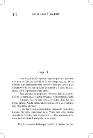 MINHA NOIVA É UMA PUTA14
Cap. II
- Bom dia, filho. Essa moça chegou aqui a tua procura,
mas não nos deixou acordá-lo. Muito simpática, ela. Disse
que tem algo importante para conversar contigo. Leve-a para
o escritório do teu pai e podem conversar lá à vontade. Mas
antes, sente-se para tomar teu café...
- Bom dia a todos. Eu prefiro conversar com ela a cami-
nho do trabalho, mãe. Já estou atrasado. Nem vou tomar café.
- Ah, não. Não vai sair sem fazer o desjejum. Sei que
bebeu ontem. Ainda exala o cheiro do álcool. E você sempre
saiu mais tarde que isso.
- É que temos um compromisso mais cedo hoje, dona
Eulália. Por isso, madruguei aqui. Vocês são todos muito
simpáticos e gentis, mas precisamos ir - disse cinicamente a
morena lindíssima, levantando-se da mesa.
Brigite abraçou a todos que estavam sentados, um por
 