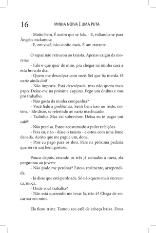 MINHA NOIVA É UMA PUTA16
- Muito bem. É assim que se fala. - E, voltando-se para
Ângelo, exclamou:
- E, em você, não confio mais. É um tratante.
O rapaz não retrucou ao taxista. Apenas exigiu da mo-
rena:
- Fale o que quer de mim, pra chegar na minha casa a
esta hora do dia.
- Quero me desculpar com você. Sei que fiz merda. O
nariz ainda doi?
- Não importa. Está desculpada, mas não quero mais
papo. Deixe-me na próxima esquina. Pego um ônibus e vou
pro trabalho.
- Não gosta da minha companhia?
- Você fede a problemas. Senti bem isso no rosto, on-
tem. - Ele disse, se referindo ao nariz machucado.
- Tadinho. Mas vai sobreviver. Deixa eu te pagar um
café?
- Não precisa. Estou acostumado a pular refeições.
- Pois eu, não - disse o taxista - e estou com uma fome
danada. Aceito que me pague um, dona.
- Pois eu pago para os dois. Pare na próxima padaria
que servir um bem gostoso.
Pouco depois, estando os três já sentados à mesa, ela
perguntou ao jovem:
- Não pode me perdoar? Estou, realmente, arrependi-
da.
- Já disse que está perdoada. Só não quero mais encren-
ca, moça.
- Onde você trabalha?
- Não está querendo me levar lá, não é? Chega de en-
carnar em mim.
Ela ficou triste. Tomou seu café de cabeça baixa. Duas
 