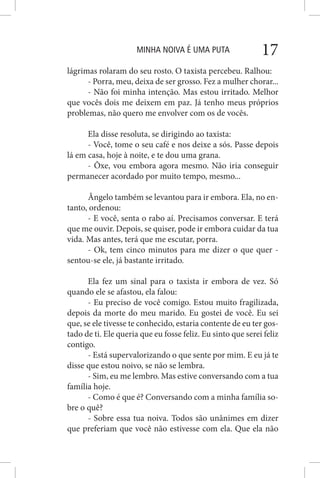 MINHA NOIVA É UMA PUTA 17
lágrimas rolaram do seu rosto. O taxista percebeu. Ralhou:
- Porra, meu, deixa de ser grosso. Fez a mulher chorar...
- Não foi minha intenção. Mas estou irritado. Melhor
que vocês dois me deixem em paz. Já tenho meus próprios
problemas, não quero me envolver com os de vocês.
Ela disse resoluta, se dirigindo ao taxista:
- Você, tome o seu café e nos deixe a sós. Passe depois
lá em casa, hoje à noite, e te dou uma grana.
- Ôxe, vou embora agora mesmo. Não iria conseguir
permanecer acordado por muito tempo, mesmo...
Ângelo também se levantou para ir embora. Ela, no en-
tanto, ordenou:
- E você, senta o rabo aí. Precisamos conversar. E terá
que me ouvir. Depois, se quiser, pode ir embora cuidar da tua
vida. Mas antes, terá que me escutar, porra.
- Ok, tem cinco minutos para me dizer o que quer -
sentou-se ele, já bastante irritado.
Ela fez um sinal para o taxista ir embora de vez. Só
quando ele se afastou, ela falou:
- Eu preciso de você comigo. Estou muito fragilizada,
depois da morte do meu marido. Eu gostei de você. Eu sei
que, se ele tivesse te conhecido, estaria contente de eu ter gos-
tado de ti. Ele queria que eu fosse feliz. Eu sinto que serei feliz
contigo.
- Está supervalorizando o que sente por mim. E eu já te
disse que estou noivo, se não se lembra.
- Sim, eu me lembro. Mas estive conversando com a tua
família hoje.
- Como é que é? Conversando com a minha família so-
bre o quê?
- Sobre essa tua noiva. Todos são unânimes em dizer
que preferiam que você não estivesse com ela. Que ela não
 