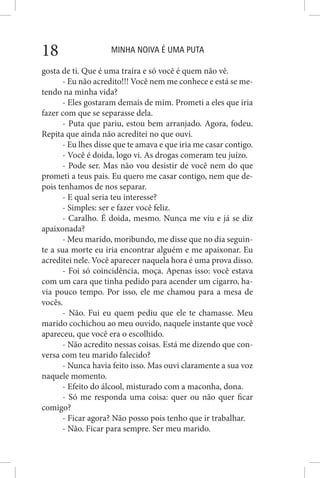 MINHA NOIVA É UMA PUTA18
gosta de ti. Que é uma traíra e só você é quem não vê.
- Eu não acredito!!! Você nem me conhece e está se me-
tendo na minha vida?
- Eles gostaram demais de mim. Prometi a eles que iria
fazer com que se separasse dela.
- Puta que pariu, estou bem arranjado. Agora, fodeu.
Repita que ainda não acreditei no que ouvi.
- Eu lhes disse que te amava e que iria me casar contigo.
- Você é doida, logo vi. As drogas comeram teu juízo.
- Pode ser. Mas não vou desistir de você nem do que
prometi a teus pais. Eu quero me casar contigo, nem que de-
pois tenhamos de nos separar.
- E qual seria teu interesse?
- Simples: ser e fazer você feliz.
- Caralho. É doida, mesmo. Nunca me viu e já se diz
apaixonada?
- Meu marido, moribundo, me disse que no dia seguin-
te a sua morte eu iria encontrar alguém e me apaixonar. Eu
acreditei nele. Você aparecer naquela hora é uma prova disso.
- Foi só coincidência, moça. Apenas isso: você estava
com um cara que tinha pedido para acender um cigarro, ha-
via pouco tempo. Por isso, ele me chamou para a mesa de
vocês.
- Não. Fui eu quem pediu que ele te chamasse. Meu
marido cochichou ao meu ouvido, naquele instante que você
apareceu, que você era o escolhido.
- Não acredito nessas coisas. Está me dizendo que con-
versa com teu marido falecido?
- Nunca havia feito isso. Mas ouvi claramente a sua voz
naquele momento.
- Efeito do álcool, misturado com a maconha, dona.
- Só me responda uma coisa: quer ou não quer ficar
comigo?
- Ficar agora? Não posso pois tenho que ir trabalhar.
- Não. Ficar para sempre. Ser meu marido.
 