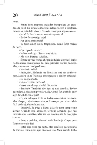 MINHA NOIVA É UMA PUTA20
tores.
- Muito bom. Eu posso te ajudar. Meu pai era um gran-
dão da Ford. Eu ainda tenho boas relações com a diretoria,
mesmo depois dele falecer. Posso te conseguir alguma coisa.
- Jura? Eu ficaria enormemente agradecido.
- Então, fica comigo hoje?
- Por que a insistência?
- Já disse, amor. Estou fragilizada. Temo fazer merda
de novo.
- Que tipo de merda?
- Voltar às drogas. Tentar o suicídio.
- Ah, não. Detesto suicidas.
- É porque você nunca chegou ao fundo do poço, como
eu. Eu amava meu marido. Foi meu primeiro e único homem.
Mas já casou-se comigo doente.
- Você não sabia?
- Sabia, sim. Ele havia me dito assim que nos conhece-
mos. Mas eu tinha fé de que ele superaria o câncer, entende?
- Eu não tenho fé.
- Não acredita em Deus?
- Isso é uma longa e inútil discussão.
- Entendo. Também não ligo, se não acredita. Invejo
quem leva a vida sem precisar Dele. Como faz, quando quer
algo difícil de conseguir?
- Eu me esforço e tento de todas as maneiras possíveis.
Mas não peço ajuda aos santos, se é isso que quer dizer. Mais
fácil pedir ajuda aos humanos.
- Invejável. Eu peço a Deus. Mas ele nem sempre me
atende. Quando isso acontece, termino achando que não
merecia aquela dádiva. Mas fica um sentimento de decepção
enorme.
- Bem, a pedidos, não vou trabalhar hoje. O que quer
fazer o resto do dia?
- Estar com você me basta. Mas confesso que gostaria
de transar. Há tempos que não faço isso. Meu marido tinha
 