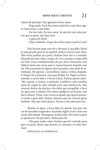 MINHA NOIVA É UMA PUTA 21
câncer de próstata. Não aguentava fazer amor.
- Engraçado. Você fala tantos palavrões, mas disse ago-
ra: fazer amor, e não foder.
- Eu não fodo. Eu faço amor. Se não for com uma pes-
soa que eu goste, não faço sexo.
- E gosta de mim?
- Claro, bobinho. O que devo fazer para te provar isso?
Eles haviam pego um táxi e ido para a casa dela. Havia
lá uma grande piscina no quintal, onde os muros eram altos.
Não havia prédios por perto. Podiam ficar nus e à vontade.
Quando ela tirou toda a roupa, ele viu o quanto o corpo dela
era belo. Ficou imediatamente de pau duro. Namorava com
Mônica havia uns cinco anos, e nunca houvera trepado com
ela. Não passavam de alguns sarros pesados, mas nada de in-
trodução. Ela apenas o masturbava, nunca o tinha chupado.
E chupar foi a primeira coisa que Brigite fez. Pegou carinho-
samente o cacete dele e o levou à boca. Parecia querer saber-
-lhe o gosto, a textura, a pulsação. Lambeu-o com carinho,
antes de engoli-lo com cuidado para não machucá-lo. Eles
estavam dentro da piscina e ela tinha que mergulhar a boca
na água para a felação. Ele tentou apalpá-la na boceta, mas
ela se afastou. Disse, com a boca ocupada, que queria primei-
ro sentir o gozo dele. Depois, deixaria que ele a fizesse gozar
também. Mas não tinha pressa. Teriam o dia todo para isso.
Mesmo na água, a boca dela era quente. Seu pau não
era de tamanho exagerado e ela podia engoli-lo até o talo sem
muita dificuldade. Massageou as bolas dele. Ele sentiu o gozo
se aproximar. Ela percebeu. Pediu para ele:
- Não goze ainda, amor. Sempre que der vontade, peça
para eu parar. Quero que demore ao máximo, só então der-
rame
muita porra na minha boca.
 