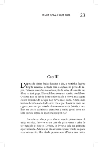 MINHA NOIVA É UMA PUTA 23
Cap.III
Depois de várias fodas durante o dia, a noitinha flagrou
Brigite cansada, deitada com a cabeça no peito do ra-
paz. Estavam sentados no sofá amplo da sala e ele assistia um
filme na tevê paga. Ela cochilava com um sorriso nos lábios.
O rapaz não se sentia bem tendo traído a noiva, mas agora
estava convencido de que não havia mais volta. Ambos não
haviam bebido o dia todo, nem ela sequer havia fumado um
cigarro, mesmo quando ele ofereceu um careta. Sóbria, a mu-
lher era outra: carinhosa, atenciosa e muito gentil com ele.
Será que ele estava se apaixonando por ela?
Sacudiu a cabeça para afastar aquele pensamento. A
moça era rica, decerto estava com ele para passar a crise de
ter perdido o esposo. Depois, se livraria dele na primeira
oportunidade. Achou que não deveria esperar muito daquele
relacionamento. Mas ainda pensava em Mônica, sua noiva.
 