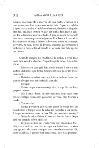 MINHA NOIVA É UMA PUTA24
Afastou mansamente a morena do seu peito, levantou-se e
caminhou para fora da enorme residência. Pegou seu celular
e ligou para a noiva. O telefone chamou, chamou e ninguém
atendeu. Quando tentou religar, ela tinha desligado o celu-
lar. Ele estranhou aquela atitude. A jovem nunca havia feito
isso, nem mesmo quando brigavam. Resolveu ir à casa dela.
Escreveu um bilhete e deixou sobre uma mesinha de tampo
de vidro, na sala, perto de Brigite, dizendo que precisou ir
embora. Depois, se foi, deixando a porta da casa dela apenas
encostada.
Quando chegou na residência da noiva, a irmã mais
nova dela veio lhe atender. Perguntou pela moça. Esta estra-
nhou:
- Não estava contigo? Saiu desde ontem à noite e não
voltou. Achamos que tinha, finalmente, ido para um motel
com você.
- Deixei-a num bar, ontem, e fui-me embora. Não che-
gamos a brigar, mas saí chateado com ela.
- Por quê?
- Chamei-a para morarmos juntos e ela pediu um tem-
po para pensar.
- Ela é uma idiota. Eu não pensaria duas vezes para
morar contigo. Todos nós gostamos de você, mas Mônica é
doida.
- Como assim?
- Nunca percebeu que ela não gosta de você? Pois ela
nos diz isso o tempo todo. Te acha um pobretão e diz que foi
feita para casar com homem rico. Não quer namorar comigo?
- Deixe de brincadeiras. O assunto é sério, Paula. O que
está me dizendo sobre Mônica?
- Pergunte às minhas irmãs. Verá que não minto. Mai-
nha já deu muitos conselhos a ela para te tratar bem e ir viver
contigo, mas ela repete que quer casar com homem rico. Não
quer trabalhar. E prefere um mais coroa, pois há a possibili-
 
