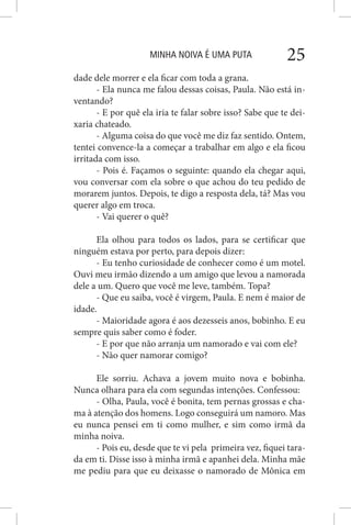 MINHA NOIVA É UMA PUTA 25
dade dele morrer e ela ficar com toda a grana.
- Ela nunca me falou dessas coisas, Paula. Não está in-
ventando?
- E por quê ela iria te falar sobre isso? Sabe que te dei-
xaria chateado.
- Alguma coisa do que você me diz faz sentido. Ontem,
tentei convence-la a começar a trabalhar em algo e ela ficou
irritada com isso.
- Pois é. Façamos o seguinte: quando ela chegar aqui,
vou conversar com ela sobre o que achou do teu pedido de
morarem juntos. Depois, te digo a resposta dela, tá? Mas vou
querer algo em troca.
- Vai querer o quê?
Ela olhou para todos os lados, para se certificar que
ninguém estava por perto, para depois dizer:
- Eu tenho curiosidade de conhecer como é um motel.
Ouvi meu irmão dizendo a um amigo que levou a namorada
dele a um. Quero que você me leve, também. Topa?
- Que eu saiba, você é virgem, Paula. E nem é maior de
idade.
- Maioridade agora é aos dezesseis anos, bobinho. E eu
sempre quis saber como é foder.
- E por que não arranja um namorado e vai com ele?
- Não quer namorar comigo?
Ele sorriu. Achava a jovem muito nova e bobinha.
Nunca olhara para ela com segundas intenções. Confessou:
- Olha, Paula, você é bonita, tem pernas grossas e cha-
ma à atenção dos homens. Logo conseguirá um namoro. Mas
eu nunca pensei em ti como mulher, e sim como irmã da
minha noiva.
- Pois eu, desde que te vi pela primeira vez, fiquei tara-
da em ti. Disse isso à minha irmã e apanhei dela. Minha mãe
me pediu para que eu deixasse o namorado de Mônica em
 