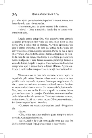 MINHA NOIVA É UMA PUTA26
paz. Mas, agora que sei que vocês podem ir morar juntos, vou
fazer de tudo para não te perder.
- Sinto muito, mas eu gosto mesmo é da tua irmã.
- idiota! - Disse a mocinha, dando-lhe as costas e en-
trando em casa.
Ângelo estava estupefato. Não esperava uma cantada
daquelas, principalmente vinda da irmã mais nova da sua
noiva. Deu a volta e foi-se embora. Aí, viu se aproximar da
casa o carrão importado do cara que esteve no bar onde ele
estivera com Mônica, na noite anterior. Parou na rua e ficou
observando. O carro tinha vidros fumês. estacionou na fren-
te da casa da sua noiva. Ela desceu e se esticou para dar um
beijo em alguém. O cara desceu do carro, para beijá-la mais à
vontade. Então, Ângelo viu que se tratava do coroa de cabelos
compridos, que o aconselhara a deixar Mônica. Agora, en-
tendia o motivo das suas palavras: o cara já estava afim dela!
Mônica entrou na casa toda radiante, sem ver que era
espreitada pelo noivo. O coroa voltou a entrar no carro, deu
partida e saiu cantando os pneus. Passou por Ângelo sem vê-
-lo. o rapaz estava de cara amarrada, odiando o cara. Precisa-
va saber onde o coroa morava. Iria tomar satisfações com ele.
Mas, isso, num outro dia. Estava, naquele momento, doido
para encher a cara de cervejas. Caminhou para o mesmo bar
onde tinha conhecido a morena. Talvez encontrasse o coroa,
mais uma vez, lá. Aí, seu celular tocou. Olhou para o número.
Era Mônica quem ligava. Atendeu:
- Oi, esteve me procurando aqui em casa? - Perguntou
ela.
- Estive.
- Olha, estive pensando melhor: quero romper o nosso
noivado. Conheci uma pessoa.
- Eu sei. Acabei de te ver com aquele coroa que você fez
questão de ir buscar fogo, para acender o cigarro dele.
 