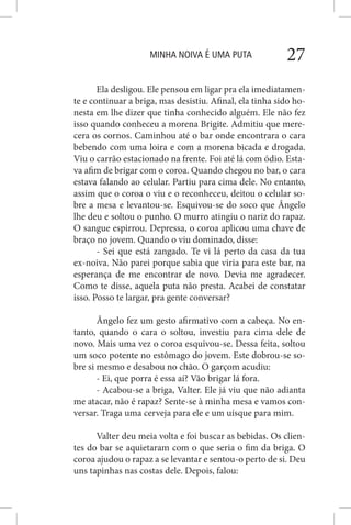 MINHA NOIVA É UMA PUTA 27
Ela desligou. Ele pensou em ligar pra ela imediatamen-
te e continuar a briga, mas desistiu. Afinal, ela tinha sido ho-
nesta em lhe dizer que tinha conhecido alguém. Ele não fez
isso quando conheceu a morena Brigite. Admitiu que mere-
cera os cornos. Caminhou até o bar onde encontrara o cara
bebendo com uma loira e com a morena bicada e drogada.
Viu o carrão estacionado na frente. Foi até lá com ódio. Esta-
va afim de brigar com o coroa. Quando chegou no bar, o cara
estava falando ao celular. Partiu para cima dele. No entanto,
assim que o coroa o viu e o reconheceu, deitou o celular so-
bre a mesa e levantou-se. Esquivou-se do soco que Ângelo
lhe deu e soltou o punho. O murro atingiu o nariz do rapaz.
O sangue espirrou. Depressa, o coroa aplicou uma chave de
braço no jovem. Quando o viu dominado, disse:
- Sei que está zangado. Te vi lá perto da casa da tua
ex-noiva. Não parei porque sabia que viria para este bar, na
esperança de me encontrar de novo. Devia me agradecer.
Como te disse, aquela puta não presta. Acabei de constatar
isso. Posso te largar, pra gente conversar?
Ângelo fez um gesto afirmativo com a cabeça. No en-
tanto, quando o cara o soltou, investiu para cima dele de
novo. Mais uma vez o coroa esquivou-se. Dessa feita, soltou
um soco potente no estômago do jovem. Este dobrou-se so-
bre si mesmo e desabou no chão. O garçom acudiu:
- Ei, que porra é essa aí? Vão brigar lá fora.
- Acabou-se a briga, Valter. Ele já viu que não adianta
me atacar, não é rapaz? Sente-se à minha mesa e vamos con-
versar. Traga uma cerveja para ele e um uísque para mim.
Valter deu meia volta e foi buscar as bebidas. Os clien-
tes do bar se aquietaram com o que seria o fim da briga. O
coroa ajudou o rapaz a se levantar e sentou-o perto de si. Deu
uns tapinhas nas costas dele. Depois, falou:
 