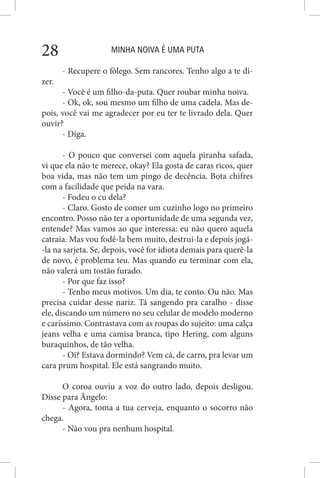 MINHA NOIVA É UMA PUTA28
- Recupere o fôlego. Sem rancores. Tenho algo a te di-
zer.
- Você é um filho-da-puta. Quer roubar minha noiva.
- Ok, ok, sou mesmo um filho de uma cadela. Mas de-
pois, você vai me agradecer por eu ter te livrado dela. Quer
ouvir?
- Diga.
- O pouco que conversei com aquela piranha safada,
vi que ela não te merece, okay? Ela gosta de caras ricos, quer
boa vida, mas não tem um pingo de decência. Bota chifres
com a facilidade que peida na vara.
- Fodeu o cu dela?
- Claro. Gosto de comer um cuzinho logo no primeiro
encontro. Posso não ter a oportunidade de uma segunda vez,
entende? Mas vamos ao que interessa: eu não quero aquela
catraia. Mas vou fodê-la bem muito, destruí-la e depois jogá-
-la na sarjeta. Se, depois, você for idiota demais para querê-la
de novo, é problema teu. Mas quando eu terminar com ela,
não valerá um tostão furado.
- Por que faz isso?
- Tenho meus motivos. Um dia, te conto. Ou não. Mas
precisa cuidar desse nariz. Tá sangendo pra caralho - disse
ele, discando um número no seu celular de modelo moderno
e caríssimo. Contrastava com as roupas do sujeito: uma calça
jeans velha e uma camisa branca, tipo Hering, com alguns
buraquinhos, de tão velha.
- Oi? Estava dormindo? Vem cá, de carro, pra levar um
cara prum hospital. Ele está sangrando muito.
O coroa ouviu a voz do outro lado, depois desligou.
Disse para Ângelo:
- Agora, toma a tua cerveja, enquanto o socorro não
chega.
- Não vou pra nenhum hospital.
 