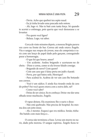 MINHA NOIVA É UMA PUTA 29
- Devia. Acho que quebrei teu septo nasal.
- Eu já tinha levado uma pancada nele ontem.
- Ah, logo vi. Não te bati com tanta força. Só quando
te acertei o estômago, pois queria que você demorasse a se
levantar.
- Pra quem você ligou?
- Relaxa. Logo, vai saber.
Cerca de vinte minutos depois, a morena Brigite parava
seu carro na frente do bar. Correu até onde estava Ângelo.
Viu o sangue nas roupas do jovem, mas ele comprimia o ra-
riz com um lenço de papel dado pelo garçom, conseguindo
parar a hemorragia.
- O que foi que houve, amor?
- Um acidente. Andou brigando e acertaram-no de
cheio. - Disse o coroa, como se ela tivesse falado consigo.
- Brigando de novo? Com quem?
- Com um cara que é faixa-preta em judô e karatê.
- Porra, por quê bateu nele, Henrique?
- Para acalmá-lo. Acabou de ver um cara lhe botando
uns cornos.
- Você é um sádico. E ainda fica tirando onda da cara
do pobre? Foi você quem estava com a noiva dele, né?
- Como você sabe?
- Deixe de ser cínico. Eu te conheço. Deixe-me dar uma
olhada nesse machucão, Ângelo.
O rapaz deixou. Ela examinou-lhe o nariz e disse:
- Não está quebrado. Não precisa de hospital. Eu mes-
ma dou um jeito nisso.
- Ah, é mesmo. Esqueci que era médica. Senão, tinha-
-lhe batido com mais força e...
O coroa não terminou a frase. Levou um murro no na-
riz, dado pela morena. O sangue espirrou. Ângelo ficou te-
 