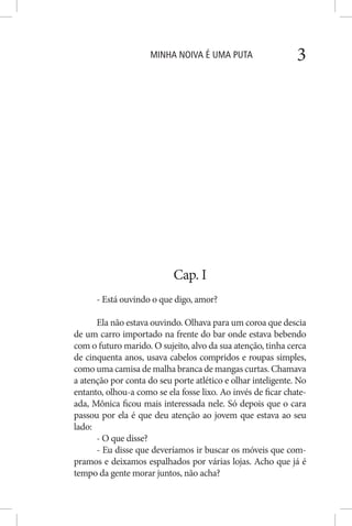 MINHA NOIVA É UMA PUTA 3
Cap. I
- Está ouvindo o que digo, amor?
Ela não estava ouvindo. Olhava para um coroa que descia
de um carro importado na frente do bar onde estava bebendo
com o futuro marido. O sujeito, alvo da sua atenção, tinha cerca
de cinquenta anos, usava cabelos compridos e roupas simples,
como uma camisa de malha branca de mangas curtas. Chamava
a atenção por conta do seu porte atlético e olhar inteligente. No
entanto, olhou-a como se ela fosse lixo. Ao invés de ficar chate-
ada, Mônica ficou mais interessada nele. Só depois que o cara
passou por ela é que deu atenção ao jovem que estava ao seu
lado:
- O que disse?
- Eu disse que deveríamos ir buscar os móveis que com-
pramos e deixamos espalhados por várias lojas. Acho que já é
tempo da gente morar juntos, não acha?
 