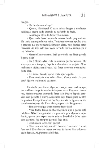 MINHA NOIVA É UMA PUTA 31
drogas.
- Ele também se droga?
- Quem, Henrique? O cara odeia drogas e mulheres
bandidas. Ficou irado quando eu sucumbi ao vício.
- Pensei que ele ia te devolver o murro.
- Que nada. Nós nos conhecemos desde pequeninos.
Ele tinha uma queda por mim. Tentou me comer a pulso e eu
o ataquei. Ele me venceu facilmente, claro, pois pratica artes
marciais. Ao invés de ficar com raiva de mim, ensinou-me a
me defender.
- Mesmo? Interessante. Está querendo me dizer que ele
é gente boa?
- Ele é ótimo. Mas triste da mulher que for catraia. Ele
a usa por uns tempos, depois a abandona na sarjeta. Nor-
malmente, viciada em drogas. Vai fazer isso com a tua noiva,
pode crer.
- Ex-noiva. Eu não quero mais aquela puta.
- Fico contente em saber disso. Vamos voltar lá pra
casa? Quero te dar meu cuzinho.
Ele ainda quis tomar alguma cerveja, mas ela disse que
era melhor comprá-las e levá-las para casa. Pagou o consu-
mo, mesmo o rapaz querendo fazer isso. Pouco depois, esta-
vam nus perante o outro. Mais uma vez, foram para dentro
da piscina. Ela apoiou-se na borda, estando na água, e se vi-
rou de costas para ele. Ele a abraçou por trás. Perguntou:
- Tem certeza que quer mesmo fazer isso?
- Você fodeu tanto minha bocetinha que a pobre está
esfolada. Não vou aguentar teu pau nela por algum tempo.
Então, quero que experimente minha bundinha. Mas meta
com carinho. Faz tempos que não faço anal.
- Costumava fazer com quem?
- Com meu marido, o único homem com quem transei
fora você. Ele adorava meter no meu furinho. Mas adoeceu
cedo demais. Aí, paramos de foder.
 