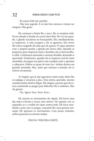 MINHA NOIVA É UMA PUTA32
- Eu nunca fodi um cuzinho.
- Não tem segredo. É só não ficar ansioso e tentar me
estuprar. Não gosto.
Ele começou a beijar-lhe a nuca. Ela se arrepiou toda.
Ficou ralando a bunda no cacete duro dele. De vez em quan-
do, a glande encaixava no buraquinho. Ela, imediatamente,
se esquivava. A rola escapava e ele se agoniava. Ela sorria.
Ele estava reagindo do jeito que ela queria. O rapaz apontou
com o próprio punho a glande pro furico dela. Quando se
preparava para empurrar mais o membro, ela se desvencilha-
va dele. Continuava mexendo o enorme bundão, deixando-o
aperreado. Finalmente, quando ele já respirava mal de tanta
ansiedade, ela pegou seu pênis com a própria mão e apontou
a cabeçorra. Enfiou-se quase de uma vez. Ambos deram um
gemido arrastado. Mas, antes que entrasse a metade, ela se
retirou novamente.
Aí Angelo, que já não aguentava tanto tesão, abriu-lhe
as nádegas e encaixou a pica. Esta entrou apertado, mesmo
estando ambos dentro d’água. Ele chegou a pensar que ela es-
tava contraindo as pregas para dificultar-lhe a sodomia. Mas
ela gemeu:
- Vai. Agora. Soca. Soca. Soca...
Ele iniciou os movimentos de cópula. Ela levou uma
das mãos à boceta e tocou uma siririca. De repente, seu cu
expandiu-se e a trolha do rapaz entrou toda. Ela ficou mor-
dendo a peia com as pregas, causando-lhe uma gostosa sen-
sação. Ele apressou os movimentos. Com pouco minutos,
ambos gozavam ao mesmo tempo.
FIM DA TERCEIRA PARTE.
 
