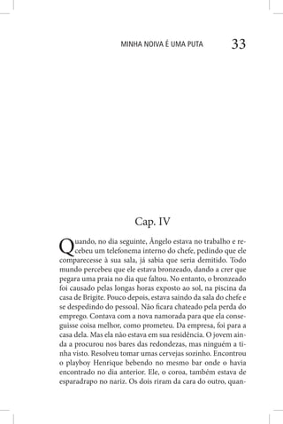MINHA NOIVA É UMA PUTA 33
Cap. IV
Quando, no dia seguinte, Ângelo estava no trabalho e re-
cebeu um telefonema interno do chefe, pedindo que ele
comparecesse à sua sala, já sabia que seria demitido. Todo
mundo percebeu que ele estava bronzeado, dando a crer que
pegara uma praia no dia que faltou. No entanto, o bronzeado
foi causado pelas longas horas exposto ao sol, na piscina da
casa de Brigite. Pouco depois, estava saindo da sala do chefe e
se despedindo do pessoal. Não ficara chateado pela perda do
emprego. Contava com a nova namorada para que ela conse-
guisse coisa melhor, como prometeu. Da empresa, foi para a
casa dela. Mas ela não estava em sua residência. O jovem ain-
da a procurou nos bares das redondezas, mas ninguém a ti-
nha visto. Resolveu tomar umas cervejas sozinho. Encontrou
o playboy Henrique bebendo no mesmo bar onde o havia
encontrado no dia anterior. Ele, o coroa, também estava de
esparadrapo no nariz. Os dois riram da cara do outro, quan-
 