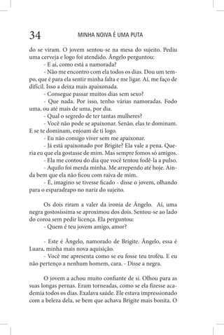 MINHA NOIVA É UMA PUTA34
do se viram. O jovem sentou-se na mesa do sujeito. Pediu
uma cerveja e logo foi atendido. Ângelo perguntou:
- E aí, como está a namorada?
- Não me encontro com ela todos os dias. Dou um tem-
po, que é para ela sentir minha falta e me ligar. Aí, me faço de
difícil. Isso a deixa mais apaixonada.
- Consegue passar muitos dias sem sexo?
- Que nada. Por isso, tenho várias namoradas. Fodo
uma, ou até mais de uma, por dia.
- Qual o segredo de ter tantas mulheres?
- Você não pode se apaixonar. Senão, elas te dominam.
E se te dominam, enjoam de ti logo.
- Eu não consigo viver sem me apaixonar.
- Já está apaixonado por Brigite? Ela vale a pena. Que-
ria eu que ela gostasse de mim. Mas sempre fomos só amigos.
- Ela me contou do dia que você tentou fodê-la a pulso.
- Aquilo foi merda minha. Me arrependo até hoje. Ain-
da bem que ela não ficou com raiva de mim.
- É, imagino se tivesse ficado - disse o jovem, olhando
para o esparadrapo no nariz do sujeito.
Os dois riram a valer da ironia de Ângelo. Aí, uma
negra gostosíssima se aproximou dos dois. Sentou-se ao lado
do coroa sem pedir licença. Ela perguntou:
- Quem é teu jovem amigo, amor?
- Este é Ângelo, namorado de Brigite. Ângelo, essa é
Luara, minha mais nova aquisição.
- Você me apresenta como se eu fosse teu troféu. E eu
não pertenço a nenhum homem, cara. - Disse a negra.
O jovem a achou muito confiante de si. Olhou para as
suas longas pernas. Eram torneadas, como se ela fizesse aca-
demia todos os dias. Exalava saúde. Ele estava impressionado
com a beleza dela, se bem que achava Brigite mais bonita. O
 