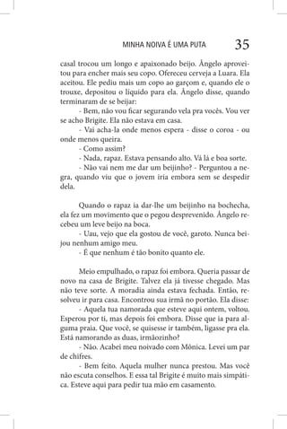 MINHA NOIVA É UMA PUTA 35
casal trocou um longo e apaixonado beijo. Ângelo aprovei-
tou para encher mais seu copo. Ofereceu cerveja a Luara. Ela
aceitou. Ele pediu mais um copo ao garçom e, quando ele o
trouxe, depositou o líquido para ela. Ângelo disse, quando
terminaram de se beijar:
- Bem, não vou ficar segurando vela pra vocês. Vou ver
se acho Brigite. Ela não estava em casa.
- Vai acha-la onde menos espera - disse o coroa - ou
onde menos queira.
- Como assim?
- Nada, rapaz. Estava pensando alto. Vá lá e boa sorte.
- Não vai nem me dar um beijinho? - Perguntou a ne-
gra, quando viu que o jovem iria embora sem se despedir
dela.
Quando o rapaz ia dar-lhe um beijinho na bochecha,
ela fez um movimento que o pegou desprevenido. Ângelo re-
cebeu um leve beijo na boca.
- Uau, vejo que ela gostou de você, garoto. Nunca bei-
jou nenhum amigo meu.
- É que nenhum é tão bonito quanto ele.
Meio empulhado, o rapaz foi embora. Queria passar de
novo na casa de Brigite. Talvez ela já tivesse chegado. Mas
não teve sorte. A moradia ainda estava fechada. Então, re-
solveu ir para casa. Encontrou sua irmã no portão. Ela disse:
- Aquela tua namorada que esteve aqui ontem, voltou.
Esperou por ti, mas depois foi embora. Disse que ia para al-
guma praia. Que você, se quisesse ir também, ligasse pra ela.
Está namorando as duas, irmãozinho?
- Não. Acabei meu noivado com Mônica. Levei um par
de chifres.
- Bem feito. Aquela mulher nunca prestou. Mas você
não escuta conselhos. E essa tal Brigite é muito mais simpáti-
ca. Esteve aqui para pedir tua mão em casamento.
 
