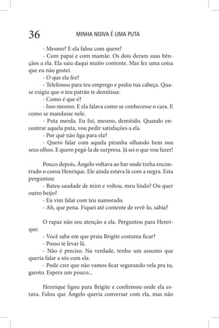 MINHA NOIVA É UMA PUTA36
- Mesmo? E ela falou com quem?
- Com papai e com mamãe. Os dois deram suas bên-
çãos a ela. Ela saiu daqui muito contente. Mas fez uma coisa
que eu não gostei.
- O que ela fez?
- Telefonou para teu emprego e pediu tua cabeça. Qua-
se exigiu que o teu patrão te demitisse.
- Como é que é?
- Isso mesmo. E ela falava como se conhecesse o cara. E
como se mandasse nele.
- Puta merda. Eu fui, mesmo, demitido. Quando en-
contrar aquela puta, vou pedir satisfações a ela.
- Por quê não liga para ela?
- Quero falar com aquela piranha olhando bem nos
seus olhos. E quero pegá-la de surpresa. Já sei o que vou fazer!
Pouco depois, Ângelo voltava ao bar onde tinha encon-
trado o coroa Henrique. Ele ainda estava lá com a negra. Esta
perguntou:
- Bateu saudade de mim e voltou, meu lindo? Ou quer
outro beijo?
- Eu vim falar com teu namorado.
- Ah, que pena. Fiquei até contente de revê-lo, sabia?
O rapaz não seu atenção a ela. Perguntou para Henri-
que:
- Você sabe em que praia Brigite costuma ficar?
- Posso te levar lá.
- Não é preciso. Na verdade, tenho um assunto que
queria falar a sós com ela.
- Pode crer que não vamos ficar segurando vela pra tu,
garoto. Espera um pouco...
Henrique ligou para Brigite e confirmou onde ela es-
tava. Falou que Ângelo queria conversar com ela, mas não
 