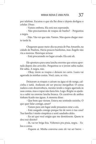 MINHA NOIVA É UMA PUTA 37
por telefone. Escutou o que ela lhe disse e depois desligou o
celular. Disse:
- Vamos embora. Ela está nos esperando.
- Não precisaremos de roupas de banho? - Perguntou
a negra.
- Não. Vão ver que não. Vamos. Não quero chegar mui-
to tarde lá.
Chegaram quase meio-dia na praia de Pau Amarelo, na
cidade de Paulista. Havia poucos banhistas, mas Ângelo não
viu a morena. Henrique avisou:
- Está procurando no lugar errado. Ela está ali.
Ele apontava para uma lancha enorme que estava apor-
tada depois dos arrecifes. Perguntou se o jovem sabia nadar.
Ele sabia. A negra, não.
- Okay, tirem as roupas e deixem no carro. Luara vai
agarrada às minhas costas. Você, cara, se vira.
Deixaram as roupas e caíram na água só de sunga, cal-
cinha e sutiã. Andaram até ser preciso mergulhar. O coroa
nadava com desenvoltura, mesmo tendo a negra agarrada às
suas costas, mas o rapaz não fazia feio. Logo, Brigite os ajuda-
va a subir na enorme lancha branca. Os curativos de ambos
tinham ficado nas águas. A morena disse:
- Que bom que vieram. Estava me sentindo sozinha. O
que quer falar comigo, amor?
- Vamos para um lugar onde possamos estar a sós.
- Está zangado comigo porque fui de novo à tua casa?
Tua família é muito simpática e senti saudades deles.
- Eu sei que você exigiu que me demitissem. Quem te
deu esse direito?
- Ih, vai ter briga feia. Voltemos pra praia, negra. - Fa-
lou o coroa.
- Fiquem aí. Minha conversa com ele vai ser breve. -
 