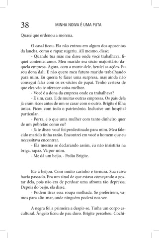 MINHA NOIVA É UMA PUTA38
Quase que ordenou a morena.
O casal ficou. Ela não entrou em algum dos aposentos
da lancha, como o rapaz sugeriu. Alí mesmo, disse:
- Quando tua mãe me disse onde você trabalhava, fi-
quei contente, amor. Meu marido era sócio majoritário da-
quela empresa. Agora, com a morte dele, herdei as ações. Eu
sou dona dali. E não quero meu futuro marido trabalhando
para mim. Eu queria te fazer uma surpresa, mas ainda não
consegui falar com os ex-sócios de papai. Tenho certeza de
que eles vão te oferecer coisa melhor.
- Você é a dona da empresa onde eu trabalhava?
- É sim, cara. E de muitas outras empresas. Os pais dela
já eram ricos antes de um se casar com o outro. Brigite é filha
única. Ficou com todo o patrimônio. Inclusive um hospital
particular.
- Porra, e o que uma mulher com tanto dinheiro quer
de um pobretão como eu?
- Já te disse: você foi predestinado para mim. Meu fale-
cido marido tinha razão. Encontrei em você o homem que eu
necessitava encontrar.
- Ela mesma se declarando assim, eu não insistiria na
briga, rapaz. Vá por mim.
- Me dá um beijo. - Pediu Brigite.
Ele a beijou. Com muito carinho e ternura. Sua raiva
havia passado. Era um sinal de que estava começando a gos-
tar dela, pois não era de perdoar uma afronta tão depressa.
Depois do beijo, ela disse:
- Podem tirar essa roupa molhada. Se preferirem, va-
mos para alto-mar, onde ninguém poderá nos ver.
A negra foi a primeira a despir-se. Tinha um corpo es-
cultural. Ângelo ficou de pau duro. Brigite percebeu. Cochi-
 