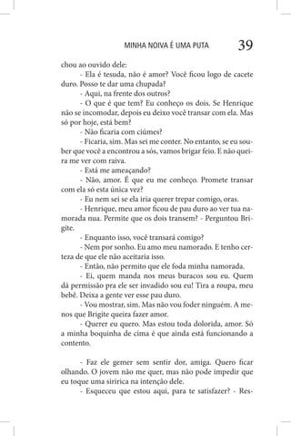 MINHA NOIVA É UMA PUTA 39
chou ao ouvido dele:
- Ela é tesuda, não é amor? Você ficou logo de cacete
duro. Posso te dar uma chupada?
- Aqui, na frente dos outros?
- O que é que tem? Eu conheço os dois. Se Henrique
não se incomodar, depois eu deixo você transar com ela. Mas
só por hoje, está bem?
- Não ficaria com ciúmes?
- Ficaria, sim. Mas sei me conter. No entanto, se eu sou-
ber que você a encontrou a sós, vamos brigar feio. E não quei-
ra me ver com raiva.
- Está me ameaçando?
- Não, amor. É que eu me conheço. Promete transar
com ela só esta única vez?
- Eu nem sei se ela iria querer trepar comigo, oras.
- Henrique, meu amor ficou de pau duro ao ver tua na-
morada nua. Permite que os dois transem? - Perguntou Bri-
gite.
- Enquanto isso, você transará comigo?
- Nem por sonho. Eu amo meu namorado. E tenho cer-
teza de que ele não aceitaria isso.
- Então, não permito que ele foda minha namorada.
- Ei, quem manda nos meus buracos sou eu. Quem
dá permissão pra ele ser invadido sou eu! Tira a roupa, meu
bebê. Deixa a gente ver esse pau duro.
- Vou mostrar, sim. Mas não vou foder ninguém. A me-
nos que Brigite queira fazer amor.
- Querer eu quero. Mas estou toda dolorida, amor. Só
a minha boquinha de cima é que ainda está funcionando a
contento.
- Faz ele gemer sem sentir dor, amiga. Quero ficar
olhando. O jovem não me quer, mas não pode impedir que
eu toque uma siririca na intenção dele.
- Esqueceu que estou aqui, para te satisfazer? - Res-
 