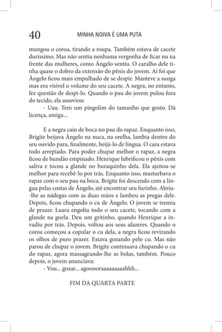 MINHA NOIVA É UMA PUTA40
mungou o coroa, tirando a roupa. Também estava de cacete
duríssimo. Mas não sentia nenhuma vergonha de ficar nu na
frente das mulheres, como Ângelo sentiu. O caralho dele ti-
nha quase o dobro da extensão do pênis do jovem. Aí foi que
Ângelo ficou mais empulhado de se despir. Manteve a sunga
mas era visível o volume do seu cacete. A negra, no entanto,
fez questão de despi-lo. Quando o pau do jovem pulou fora
do tecido, ela assoviou:
- Uau. Tem um pingolim do tamanho que gosto. Dá
licença, amiga...
E a negra caiu de boca no pau do rapaz. Enquanto isso,
Brigite beijava Ângelo na nuca, na orelha, lambia dentro do
seu ouvido para, finalmente, beijá-lo de língua. O cara estava
todo arrepiado. Para poder chupar melhor o rapaz, a negra
ficou de bundão empinado. Henrique lubrificou o pênis com
saliva e tocou a glande no buraquinho dela. Ela ajeitou-se
melhor para recebê-lo por trás. Enquanto isso, masturbava o
rapaz com o seu pau na boca. Brigite foi descendo com a lín-
gua pelas costas de Ângelo, até encontrar seu furinho. Abriu-
-lhe as nádegas com as duas mãos e lambeu as pregas dele.
Depois, ficou chupando o cu de Ângelo. O jovem se tremia
de prazer. Luara engoliu todo o seu cacete, tocando com a
glande na goela. Deu um gritinho, quando Henrique a in-
vadiu por trás. Depois, voltou aos seus afazeres. Quando o
coroa começou a copular o cu dela, a negra ficou revirando
os olhos de puro prazer. Estava gozando pelo cu. Mas não
parou de chupar o jovem. Brigite continuava chupando o cu
do rapaz, agora massageando-lhe as bolas, também. Pouco
depois, o jovem anunciava:
- Vou... gozar... agooooraaaaaaaaahhh...
FIM DA QUARTA PARTE
 