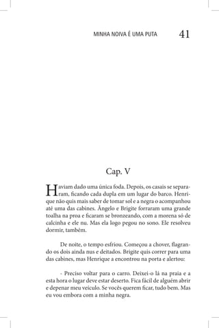 MINHA NOIVA É UMA PUTA 41
Cap. V
Haviam dado uma única foda. Depois, os casais se separa-
ram, ficando cada dupla em um lugar do barco. Henri-
que não quis mais saber de tomar sol e a negra o acompanhou
até uma das cabines. Ângelo e Brigite forraram uma grande
toalha na proa e ficaram se bronzeando, com a morena só de
calcinha e ele nu. Mas ela logo pegou no sono. Ele resolveu
dormir, também.
De noite, o tempo esfriou. Começou a chover, flagran-
do os dois ainda nus e deitados. Brigite quis correr para uma
das cabines, mas Henrique a encontrou na porta e alertou:
- Preciso voltar para o carro. Deixei-o lá na praia e a
esta hora o lugar deve estar deserto. Fica fácil de alguém abrir
e depenar meu veículo. Se vocês querem ficar, tudo bem. Mas
eu vou embora com a minha negra.
 