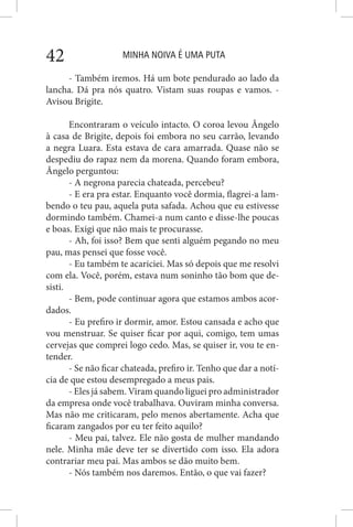 MINHA NOIVA É UMA PUTA42
- Também iremos. Há um bote pendurado ao lado da
lancha. Dá pra nós quatro. Vistam suas roupas e vamos. -
Avisou Brigite.
Encontraram o veículo intacto. O coroa levou Ângelo
à casa de Brigite, depois foi embora no seu carrão, levando
a negra Luara. Esta estava de cara amarrada. Quase não se
despediu do rapaz nem da morena. Quando foram embora,
Ângelo perguntou:
- A negrona parecia chateada, percebeu?
- E era pra estar. Enquanto você dormia, flagrei-a lam-
bendo o teu pau, aquela puta safada. Achou que eu estivesse
dormindo também. Chamei-a num canto e disse-lhe poucas
e boas. Exigi que não mais te procurasse.
- Ah, foi isso? Bem que senti alguém pegando no meu
pau, mas pensei que fosse você.
- Eu também te acariciei. Mas só depois que me resolvi
com ela. Você, porém, estava num soninho tão bom que de-
sisti.
- Bem, pode continuar agora que estamos ambos acor-
dados.
- Eu prefiro ir dormir, amor. Estou cansada e acho que
vou menstruar. Se quiser ficar por aqui, comigo, tem umas
cervejas que comprei logo cedo. Mas, se quiser ir, vou te en-
tender.
- Se não ficar chateada, prefiro ir. Tenho que dar a notí-
cia de que estou desempregado a meus pais.
- Eles já sabem. Viram quando liguei pro administrador
da empresa onde você trabalhava. Ouviram minha conversa.
Mas não me criticaram, pelo menos abertamente. Acha que
ficaram zangados por eu ter feito aquilo?
- Meu pai, talvez. Ele não gosta de mulher mandando
nele. Minha mãe deve ter se divertido com isso. Ela adora
contrariar meu pai. Mas ambos se dão muito bem.
- Nós também nos daremos. Então, o que vai fazer?
 
