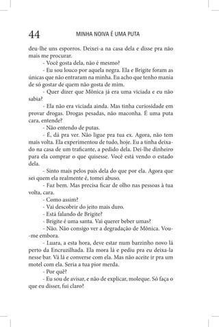 MINHA NOIVA É UMA PUTA44
deu-lhe uns esporros. Deixei-a na casa dela e disse pra não
mais me procurar.
- Você gosta dela, não é mesmo?
- Eu sou louco por aquela negra. Ela e Brigite foram as
únicas que não entraram na minha. Eu acho que tenho mania
de só gostar de quem não gosta de mim.
- Quer dizer que Mônica já era uma viciada e eu não
sabia?
- Ela não era viciada ainda. Mas tinha curiosidade em
provar drogas. Drogas pesadas, não maconha. É uma puta
cara, entende?
- Não entendo de putas.
- É, dá pra ver. Não ligue pra tua ex. Agora, não tem
mais volta. Ela experimentou de tudo, hoje. Eu a tinha deixa-
do na casa de um traficante, a pedido dela. Dei-lhe dinheiro
para ela comprar o que quisesse. Você está vendo o estado
dela.
- Sinto mais pelos pais dela do que por ela. Agora que
sei quem ela realmente é, tomei abuso.
- Faz bem. Mas precisa ficar de olho nas pessoas à tua
volta, cara.
- Como assim?
- Vai descobrir do jeito mais duro.
- Está falando de Brigite?
- Brigite é uma santa. Vai querer beber umas?
- Não. Não consigo ver a degradação de Mônica. Vou-
-me embora.
- Luara, a esta hora, deve estar num barzinho novo lá
perto da Encruzilhada. Ela mora lá e pediu pra eu deixa-la
nesse bar. Vá lá e converse com ela. Mas não aceite ir pra um
motel com ela. Seria a tua pior merda.
- Por quê?
- Eu sou de avisar, e não de explicar, moleque. Só faça o
que eu disser, fui claro?
 