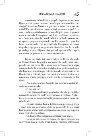 MINHA NOIVA É UMA PUTA 45
A conversa tinha deixado Ângelo duplamente curioso.
Quem seria a pessoa do convívio dele que estava metida com
drogas? A irmã de Mônica, a que queria saber como era um
motel? E o que ele teria a perder se fodesse com a negra? Pen-
sara em dar uma foda com a morena Brigite, mas ela parecia
mesmo cansada. E não gostava de foder mulheres menstrua-
das. Certa vez, saíra da casa de Mônica excitado, como esta-
va agora, e pegou uma puta de rua. Ela estava de regras. Ele
ficou traumatizado com a experiência. Para piorar as coisas,
daquela vez pegara uma gonorreia. Acreditou que havia sido
passada pela puta. Alguém disse para ele que a mulher expele
um monte de germes através da menstruação.
Pegou um táxi e foi para o bairro do Recife chamado
de Encruzilhada. Perguntou ao motorista onde tinha inau-
gurado um bar novo. Ele o levou para lá. Encontrou a negra
acompanhada de uma outra, mais bonita e gostosona do que
ela. Luara o viu assim que entrou, mas ele fez que não a viu.
Queria dar a entender que estava ali por acaso. Sentou-se a
uma mesa e uma garçonete muito bonita veio atende-lo. Ela
disse:
- Boa noite, senhor. Acredito que não leu o cartaz afi-
xado logo na entrada.
- O que diz ele?
- Que homens desacompanhados não são permitidos
no recinto. Mulheres, podem permanecer à vontade. Portan-
to, se precisar de acompanhante, podemos ajeitar uma pro
cavalheiro.
- Ele não precisa, Laura. Estávamos esperando por ele
- disse uma voz conhecida atrás da garçonete. Era a negra
Luara quem falava. Veio acompanhada da outra negra para a
mesa onde Ângelo estava.
- Oi, Luara. Que surpresa, encontrar você aqui...
- Deixa de ser cínico. Henrique me ligou, dizendo que
você vinha. Esta é minha irmã, Luana. Ela ficou interessada
 