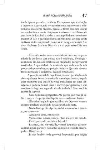 MINHA NOIVA É UMA PUTA 47
tes de épocas passadas, também. Elas querem que a sedução,
a incerteza, a busca, não necessariamente a monogamia mis-
sionária; mas luvas brancas, pérolas e flerte com um uísque
em um bar interessante não parece muito mais envolvente do
que shots de Red Bull e vodka e uma rapidinha no estaciona-
mento? O fato é que muitíssimas menininhas de hoje ainda
cultivam mitos do passado como as atrizes glamourosas Au-
drey Hepburn, Marlene Dietrich e a stripper retro Dita von
Tease.
- Há ainda outra coisa a considerar: uma certa quan-
tidade de desilusão com o sexo não é tendência, é biologia -
continuou ele. Nossos cérebros são projetados para procurar
novidades. A quantidade de novidade que cada um de nós
procura depende da nossa própria química. Quando não ob-
temos novidade o suficiente, ficamos entediados.
A geração sexual de hoje torna possível para todos nós
obter qualquer forma de novidade sexual que desejar, a qual-
quer momento que quiser. Se você trabalhasse em uma sor-
veteria, e pudesse tomar todo o sorvete que quisesse, o que
aconteceria logo no segundo dia de trabalho? Sim, você ia
enjoar de sorvete.
- Uau. Sem mais perguntas. Até parece que você já sa-
bia o que eu iria perguntar depois, cara - exclamou Luana.
- Não admira que Brigite escolheu ele. O jovem tem um
enorme intelecto escondido nessa carinha de besta.
- Nada disso, gente. Apenas andei lendo sobre o assun-
to, recentemente.
- Ainda por cima, é modesto.
- Vamos virar nossas cervejas? Isso merece um brinde.
- Estão querendo me deixar bêbado?
- Estamos, sim. Na verdade, viemos aqui mais para en-
contrar algum parceiro para estar conosco o resto da madru-
gada. - Disse Luara.
- É, mas lembre-se de que você foi proibida por Brigite
 