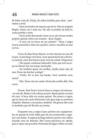 MINHA NOIVA É UMA PUTA48
de foder com ele. Então, ele sobra todinho para mim - arre-
matou a irmã.
- Nem me lembre do esporro que levei. Mas eu respeito
Brigite. Então, ele é todo teu. Ela não te proibiu de fodê-lo,
como proibiu a mim.
- Vocês estão discutindo como se eu não tivesse minha
própria opinião sobre esse assunto - disse Ângelo.
- E você vai ser louco de me rejeitar? - Disse a negra
Luana, passando a mão nos quadris, como a ressaltar as suas
curvas.
Cerca de duas horas depois, os três estavam na casa de
Luana. A psicóloga vivia bem, num apartamento de cobertu-
ra enorme, num dos bairros mais ricos da cidade. Perguntou:
- Vão querer continuar bebendo? Acho que tem cerve-
jas no freezer. Eu vou tomar um banho.
- Eu também quero me molhar. Ainda estou sujo de
mar. Posso me banhar contigo?
- Venha. Eu te dou um banho. Você também vem,
mana?
- Não. Temo não me conter diante do caralho dele. Vão
vocês.
Foram. Nem bem o jovem tirou as roupas, ela atracou-
-se com ele. Beijou-o da cabeça aos pés, depois parou no sexo
do cara. A boca dela era muito quente. Por pouco o rapaz,
que já estava de cacete duríssimo, não goza logo na primeira
chupada. Mamou-a nos peitos, também. Ela gemeu alto com
as lambidas que ele lhe deu na xoxota.
Enquanto isso, a negra Luara ajeitava uns equipamen-
tos no quarto da irmã. Sabia que ela era acostumada a regis-
trar suas fodas. A negra psicóloga adorava postar seus vídeos
fazendo sexo na Internet. Mas Luara precisava ser rápida,
para o rapaz não perceber. Pretendia divulgar o filme na rede,
 