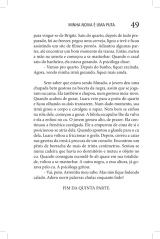 MINHA NOIVA É UMA PUTA 49
para vingar-se de Brigite. Saiu do quarto, depois de tudo pre-
parado, foi ao freezer, pegou uma cerveja, ligou a tevê e ficou
assistindo um site de filmes pornôs. Adiantou algumas par-
tes, até encontrar um bom momento da transa. Então, meteu
a mão na xoxota e começou a se masturbar. Quando o casal
saiu do banheiro, ela estava gozando. A psicóloga disse:
- Vamos pro quarto. Depois do banho, fiquei excitada.
Agora, vendo minha irmã gozando, fiquei mais ainda.
Sem saber que estava sendo filmado, o jovem deu uma
chupada bem gostosa na boceta da negra, assim que se joga-
ram na cama. Ela também o chupou, num gostoso meia-nove.
Quando acabou de gozar, Luara veio para a porta do quarto
e ficou olhando os dois transarem. Num dado momento, sua
irmã girou o corpo e cavalgou o rapaz. Nem bem se enfiou
na rola dele, começou a gozar. A bilola escapuliu-lhe da vulva
e ela a enfiou no cu. O jovem gemeu alto, de prazer. Ela con-
tinuou a frenética cavalgada. Ele a empurrou de cima de si e
posicionou-se atrás dela. Quando apontou a glande para o cu
dela, Luara voltou a friccionar o grelo. Depois, correu a catar
nas gavetas da irmã à procura de um consolo. Encontrou um
pênis de borracha de mais de trinta centímetros. Sentou-se
numa cadeira que havia no dormitório e meteu o objeto no
cu. Quando conseguiu escondê-lo ali quase em sua totalida-
de, voltou a se masturbar. A outra negra, a essa altura, já go-
zava pelo cu. A psicóloga gritou:
- Vai, puto. Arromba meu rabo. Mas não fique fodendo
calado. Adoro ouvir palavras chulas enquanto fodo!
FIM DA QUINTA PARTE.
 