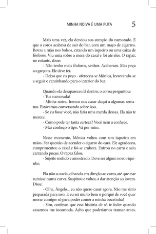 MINHA NOIVA É UMA PUTA 5
Mais uma vez, ela desviou sua atenção do namorado. É
que o coroa acabava de sair do bar, com um maço de cigarros.
Botou a mão nos bolsos, catando um isqueiro ou uma caixa de
fósforos. Viu uma sobre a mesa do casal e foi até eles. O rapaz,
no entanto, disse:
- Não tenho mais fósforos, senhor. Acabaram. Mas peça
ao garçom. Ele deve ter.
- Deixa que eu peço - ofereceu-se Mônica, levantando-se
a seguir e caminhando para o interior do bar.
Quando ela desapareceu lá dentro, o coroa perguntou:
- Tua namorada?
- Minha noiva. Iremos nos casar daqui a algumas sema-
nas. Estávamos conversando sobre isso.
- Se eu fosse você, não faria uma merda dessas. Ela não te
merece.
- Como pode ter tanta certeza? Você nem a conhece.
- Mas conheço o tipo. Vá por mim.
Nesse momento, Mônica voltou com um isqueiro em
mãos. Fez questão de acender o cigarro do cara. Ele agradeceu,
cumprimentou o casal e foi-se embora. Entrou no carro e saiu
cantando pneus. O rapaz falou:
- Sujeito metido e amostrado. Deve ser algum novo riqui-
nho.
Ela não o ouvia, olhando em direção ao carro, até que este
sumisse numa curva. Suspirou e voltou a dar atenção ao jovem.
Disse:
- Olha, Ângelo... eu não quero casar agora. Não me sinto
preparada para isso. E eu sei muito bem o porquê de você quer
morar comigo: só para poder comer a minha bocetinha!
- Sim, confesso que essa história de só te foder quando
casarmos me incomoda. Acho que poderíamos transar antes.
 