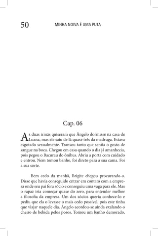 MINHA NOIVA É UMA PUTA50
Cap. 06
As duas irmãs quiseram que Ângelo dormisse na casa de
Luana, mas ele saiu de lá quase três da madruga. Estava
esgotado sexualmente. Transou tanto que sentia o gosto de
sangue na boca. Chegou em casa quando o dia já amanhecia,
pois pegou o Bacurau do ônibus. Abriu a porta com cuidado
e entrou. Nem tomou banho, foi direto para a sua cama. Foi
a sua sorte.
Bem cedo da manhã, Brigite chegou procurando-o.
Disse que havia conseguido entrar em contato com a empre-
sa onde seu pai fora sócio e conseguiu uma vaga para ele. Mas
o rapaz iria começar quase do zero, para entender melhor
a filosofia da empresa. Um dos sócios queria conhece-lo e
pediu que ela o levasse o mais cedo possível, pois este tinha
que viajar naquele dia. Ângelo acordou-se ainda exalando o
cheiro de bebida pelos poros. Tomou um banho demorado,
 