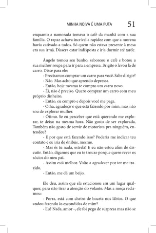 MINHA NOIVA É UMA PUTA 51
enquanto a namorada tomava o café da manhã com a sua
família. O rapaz achava incrível a rapidez com que a morena
havia cativado a todos. Só quem não estava presente à mesa
era sua irmã. Dissera estar indisposta e iria dormir até tarde.
Ângelo tomou seu banho, saboreou o café e botou a
sua melhor roupa para ir para a empresa. Brigite o levou lá de
carro. Disse para ele:
- Precisamos comprar um carro para você. Sabe dirigir?
- Não. Mas acho que aprendo depressa.
- Então, hoje mesmo te compro um carro novo.
- Êi, não é preciso. Quero comprar um carro com meu
próprio dinheiro.
- Então, eu compro e depois você me paga.
- Olha, agradeço o que está fazendo por mim, mas não
sou de explorar mulher.
- Ótimo. Se eu perceber que está querendo me explo-
rar, te deixo na mesma hora. Não gosto de ser explorada.
Também não gosto de servir de motorista pra ninguém, en-
tendeu?
- E por que está fazendo isso? Poderia me indicar teu
contato e eu iria de ônibus, mesmo.
- Mas és tu nada, estrela! E eu não estou afim de dis-
cutir. Então, digamos que eu te trouxe porque quero rever os
sócios do meu pai.
- Assim está melhor. Volto a agradecer por ter me tra-
zido.
- Então, me dá um beijo.
Ele deu, assim que ela estacionou em um lugar qual-
quer, para não tirar a atenção do volante. Mas a moça recla-
mou:
- Porra, está com cheiro de boceta nos lábios. O que
andou fazendo às escondidas de mim?
- Eu? Nada, amor -, ele foi pego de surpresa mas não se
 