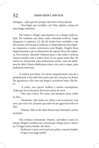 MINHA NOIVA É UMA PUTA52
entregou - acho que foi porque não lavei a boca direito.
- Vou fingir que acredito, viu? Mas, depois, vamos ter
uma longa conversa.
Ela voltou a dirigir, mas manteve-se o tempo todo ca-
lada. Ele também não disse nada, temendo irritá-la. Logo,
chegaram à empresa. Lá, ele foi muito bem recebido e um
dos sócios o levou para conhecer as dependências da empre-
sa, enquanto o outro conversava com Brigite. Ângelo ficou
impressionado com as dimensões do espaço físico da empre-
sa. Era enorme. Quando voltaram para a sala onde a morena
estava reunida com o outro sócio, já era quase meio-dia. Os
sócios os chamaram para almoçarem juntos, mas ela decli-
nou da ideia. Estava doida para estar a sós com o rapaz, para
poderem conversar.
A notícia era ótima. Os sócios simpatizaram com ele e
prometeram a ela tudo fazer para que ele crescesse na firma.
Ele agradeceu a ela com um longo e carinhoso beijo. Ela dis-
se:
- À noite, vou querer melhor a minha recompensa.
Acho que já vai dar para fazermos amor de novo.
- Não vejo a hora. Por mim, nós faríamos amor todos
os dias.
- Taradinho. Mas deixa eu voltar a me acostumar com
sexo, pra você ver. Garanto que não vai me aguentar todos os
dias.
- Tomara. Mas só de saber dessas tuas intenções, já fico
excitado.
Ela o beijou novamente. Depois, convidou-o para al-
moçar. Brigite escolheu um restaurante chique para o almo-
ço. O lugar estava lotado. Ele disse:
- Podemos ir para um local mais peba, e menos lotado.
- O que é um lugar peba?
 