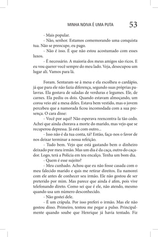 MINHA NOIVA É UMA PUTA 53
- Mais popular.
- Não, senhor. Estamos comemorando uma conquista
tua. Não se preocupe, eu pago.
- Não é isso. É que não estou acostumado com esses
luxos.
- É necessário. A maioria dos meus amigos são ricos. E
eu vou querer você sempre do meu lado. Veja, desocupou um
lugar ali. Vamos para lá.
Foram. Sentaram-se à mesa e ela escolheu o cardápio,
já que para ele não fazia diferença, segundo suas próprias pa-
lavras. Ela gostava de saladas de verduras e legumes. Ele, de
carnes. Ela pediu os dois. Quando estavam almoçando, um
coroa veio até a mesa deles. Estava bem vestido, mas o jovem
percebeu que a namorada ficou incomodada com a sua pre-
sença. O cara disse:
- Você por aqui? Não esperava reencontra-la tão cedo.
Achei que ainda chorava a morte do marido, mas vejo que se
recuperou depressa. Já está com outro...
- Isso não é da tua conta, tá? Então, faça-nos o favor de
nos deixar terminar a nossa refeição.
- Tudo bem. Vejo que está gastando bem o dinheiro
deixado por meu irmão. Mas um dia é da caça, outro do caça-
dor. Logo, terá a Polícia em teu encalço. Tenha um bom dia.
- Quem é esse sujeito?
- Meu cunhado. Achou que eu não fosse casada com o
meu falecido marido e quis me retirar direitos. Eu namorei
com ele antes de conhecer seu irmão. Ele não gostou de ser
preterido por mim. Mas parece que ainda é afim, pois vive
telefonando direto. Como sei que é ele, não atendo, mesmo
quando usa um número desconhecido.
- Não gostei dele.
- É um crápula. Por isso preferi o irmão. Mas ele não
gostou disso. Primeiro, tentou me pegar a pulso. Principal-
mente quando soube que Henrique já havia tentado. Fiz
 