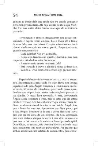 MINHA NOIVA É UMA PUTA54
queixas ao irmão dele, que ainda não era casado comigo, e
ele tomou providências. Até hoje eu não soube o que Mozi-
nho fez, mas surtiu efeito. Nunca mais que ele se insinuou
para mim.
Terminaram o almoço, descansaram um pouco con-
versando e depois foram embora. Ela o levou até a frente
da casa dele, mas não entrou. O rapaz estranhou sua irmã
não ter vindo cumprimenta-lo no portão. Perguntou à mãe,
quando entrou em casa:
- Cadê Lelinha? Não a vi de manhã.
- Ainda está trancada no quarto. Chamei-a, mas nem
respondeu. Ainda deve estar dormindo.
- A senhora não entrou no quarto dela?
- Está trancado à chave. E ela não é nunca de fazer isso.
- Vamos lá. Deve estar acontecendo algo que não sabe-
mos.
Depois de bater várias vezes na porta, o rapaz a arrom-
bou. Encontraram a irmã caída no chão. Havia um seringa
jogada ao lado dela. Ângelo correu até a irmã mas ela já esta-
va morta. Só então, ele entendeu as palavras do coroa, quan-
do disse que ele precisava prestar mais atenção às pessoas da
sua família. O rapaz ficou revoltado. A mãe, desesperada.
Ângelo ainda socorreu a irmã, mas já sabia que ela estava
morta. Overdose. A velha senhora teve que ser internada. Pe-
diram os documentos dela antes de socorrê-la. Ângelo teve
que ir busca-los em casa. Aproveitou para ligar para o pai
e para Brigite. Lembrou-se de que o coroa Henrique havia
dito que ela era dona de um hospital. Ela ficou aperreada,
mas num instante chegou de carro à casa dele. Ajudou-o a
procurar os documentos da senhora e foram para o hospital.
Os médicos, no entanto, não queriam liberar a mãe do rapaz
para tratamento em hospitais particulares. Foi preciso que
ambos assinassem um catatau de documentos, para conse-
 