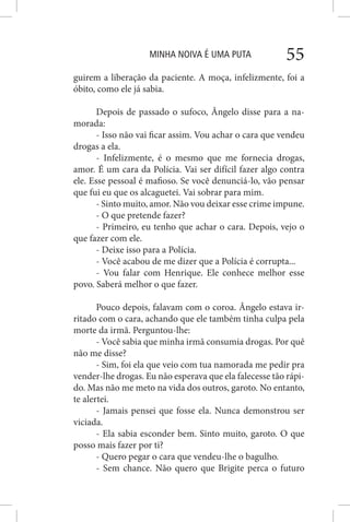 MINHA NOIVA É UMA PUTA 55
guirem a liberação da paciente. A moça, infelizmente, foi a
óbito, como ele já sabia.
Depois de passado o sufoco, Ângelo disse para a na-
morada:
- Isso não vai ficar assim. Vou achar o cara que vendeu
drogas a ela.
- Infelizmente, é o mesmo que me fornecia drogas,
amor. É um cara da Polícia. Vai ser difícil fazer algo contra
ele. Esse pessoal é mafioso. Se você denunciá-lo, vão pensar
que fui eu que os alcaguetei. Vai sobrar para mim.
- Sinto muito, amor. Não vou deixar esse crime impune.
- O que pretende fazer?
- Primeiro, eu tenho que achar o cara. Depois, vejo o
que fazer com ele.
- Deixe isso para a Polícia.
- Você acabou de me dizer que a Polícia é corrupta...
- Vou falar com Henrique. Ele conhece melhor esse
povo. Saberá melhor o que fazer.
Pouco depois, falavam com o coroa. Ângelo estava ir-
ritado com o cara, achando que ele também tinha culpa pela
morte da irmã. Perguntou-lhe:
- Você sabia que minha irmã consumia drogas. Por quê
não me disse?
- Sim, foi ela que veio com tua namorada me pedir pra
vender-lhe drogas. Eu não esperava que ela falecesse tão rápi-
do. Mas não me meto na vida dos outros, garoto. No entanto,
te alertei.
- Jamais pensei que fosse ela. Nunca demonstrou ser
viciada.
- Ela sabia esconder bem. Sinto muito, garoto. O que
posso mais fazer por ti?
- Quero pegar o cara que vendeu-lhe o bagulho.
- Sem chance. Não quero que Brigite perca o futuro
 