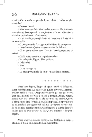 MINHA NOIVA É UMA PUTA56
marido. Os caras são da pesada. E um deles é o cunhado dela,
não sabia?
- Como é que é?
- Não, ele não sabia. Mas conhece o cara. Ele esteve na
nossa frente, hoje, quando almoçávamos. - Disse cabisbaixa a
morena, que até então só escutava.
- Puta merda, o puto já devia ter matado minha irmã e
eu nem sabia.
- O que pretende fazer, garoto? Melhor deixar quieto.
- Sem chances. Quero vingar a morte de Lelinha.
- Okay, quem sabe é você. Depois, não diga que não te
avisei.
- Onde posso encontrar aquele merda?
- Na delegacia, lógico. Ele é policial.
- Delegado?
- Não.
- De que delegacia?
- Da mais próxima lá de casa - respondeu a morena.
++++++++++++++++++++
Uma hora depois, Ângelo chegava sozinho à delegacia.
Nem o coroa nem a sua namorada quis se envolver. Demons-
travam medo do cara. O rapaz aproveitou que seu pai estava
com sua mãe no hospital e foi até a Polícia. Antes, porém,
esteve num dos jornais da cidade e contou seu drama. Quem
o atendeu foi uma jornalista muito simpática. Ele perguntou
se ela confiava em algum policial. Ela ligou para o seu conta-
to na Polícia. Falou com o cara ao telefone e depois levou o
jovem para se encontrar com ele. Queria um furo de repor-
tagem.
Mais uma vez o rapaz contou a sua história e o sujeito
chamou-o à sala do delegado. Este perguntou:
 