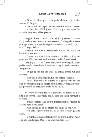 MINHA NOIVA É UMA PUTA 57
- Quem te disse que o meu policial é corrupto e vive
vendendo drogas?
- Um amigo meu, que não me permitiu usar seu nome.
- Assim, fica difícil, jovem. O cara que você quer de-
nunciar é o meu melhor policial.
Ângelo ficou cismado. Não tinha gostado do sujei-
to, quando o encontrou no restaurante. O delegado o estar
protegendo era um sinal de que estava comprometido com o
cara. O rapaz falou:
- Então, desculpa aí. Retiro a denúncia. Não vou mais
botar isso pra frente.
- Quem sabe é você. Mas se mudar de ideia, volte a me
procurar. Não procure nenhum outro policial, está bem?
Aí foi que o rapaz ficou cismado com o delegado. Des-
pediu-se e foi-se embora. A repórter o seguiu, meio chateada.
Perguntou:
- O que te fez dar pra trás? Eu estava doida por essa
matéria.
- Não gostei do delegado. Ele me parece suspeito.
- Então, diga pra mim o nome do sujeito que você acha
que foi responsável pela morte da tua irmã. Prometo investi-
gar por minha conta, sem ajuda de policiais.
O jovem esteve indeciso, depois deu os nomes de Bri-
gite e do coroa. Mas pediu sigilo, caso ela fosse publicar a
matéria.
- Deixa comigo. Não citarei minhas fontes. Precisa de
carona para ir pra casa?
- Não, obrigado. Já fez muito por mim. Eu me viro.
- Amanhã, ligue para mim. Eu já devo ter algo para te
dizer.
- Amanhã será o sepultamento da minha irmã. Acho
que não vou te ligar. Depois de amanhã, faço isso.
 