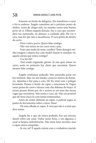 MINHA NOIVA É UMA PUTA58
Estavam na frente da delegacia. Ela manobrou o carro
e foi-se embora. Ângelo caminhou até o próximo ponto de
ônibus. Antes de chegar nele, no entanto, ouviu uma buzina
perto de si. Olhou naquela direção. Era o cara que incomo-
dara sua namorada, no almoço: o cunhado dela. Ele viu o
cara, mas fez que não o reconheceu. O cara gritou de dentro
do carro:
- Para e entra, porra. Quero falar contigo.
- Não vou entrar no teu carro nem a pau.
- Está com medo de mim, caralho? Tenta denegrir mi-
nha imagem e depois fica com medo? Quem te mandou vir,
aquela catraia que estava contigo?
- E se foi ela?
- Está sendo enganado, garoto. Se não quer entrar no
carro, senta no primeiro bar cheio que encontrar. Quero
mesmo falar contigo.
Ângelo continuou andando. Não pretendia parar em
bar nenhum. Mas viu um lotado, a poucos metros de distân-
cia. Apontou o bar para o cara. Ele fez sinal com o polegar
levantado. Passou à frente do rapaz e estacionou lá. Pegou
umas pastas do carro e desceu com elas debaixo do braço. O
jovem passou direto por ele e sentou-se em uma das mesas
vagas que encontrou. Não temia o cara, ali. Não era possível
que ele fosse atacá-lo com tantas testemunhas.
Antes de sentar defronte ao rapaz, o policial jogou as
pastas de documentos sobre a mesa. Disse:
- Dá uma olhada aí, rapaz. E verá que não é a mim que
deve temer.
Ângelo fez o que ele estava pedindo. Era um extenso
dossiê sobre um casal. Tinha várias fotos, e em algumas o
casal se beijava ardentemente. Não eram fotos recentes, mas
o rapaz estava estupefato.
- Já viu, né? É aquela catraia com o verdadeiro marido
 