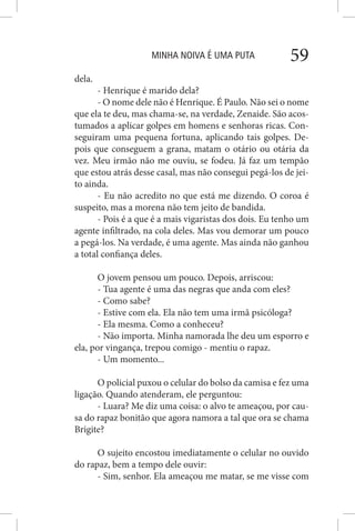 MINHA NOIVA É UMA PUTA 59
dela.
- Henrique é marido dela?
- O nome dele não é Henrique. É Paulo. Não sei o nome
que ela te deu, mas chama-se, na verdade, Zenaide. São acos-
tumados a aplicar golpes em homens e senhoras ricas. Con-
seguiram uma pequena fortuna, aplicando tais golpes. De-
pois que conseguem a grana, matam o otário ou otária da
vez. Meu irmão não me ouviu, se fodeu. Já faz um tempão
que estou atrás desse casal, mas não consegui pegá-los de jei-
to ainda.
- Eu não acredito no que está me dizendo. O coroa é
suspeito, mas a morena não tem jeito de bandida.
- Pois é a que é a mais vigaristas dos dois. Eu tenho um
agente infiltrado, na cola deles. Mas vou demorar um pouco
a pegá-los. Na verdade, é uma agente. Mas ainda não ganhou
a total confiança deles.
O jovem pensou um pouco. Depois, arriscou:
- Tua agente é uma das negras que anda com eles?
- Como sabe?
- Estive com ela. Ela não tem uma irmã psicóloga?
- Ela mesma. Como a conheceu?
- Não importa. Minha namorada lhe deu um esporro e
ela, por vingança, trepou comigo - mentiu o rapaz.
- Um momento...
O policial puxou o celular do bolso da camisa e fez uma
ligação. Quando atenderam, ele perguntou:
- Luara? Me diz uma coisa: o alvo te ameaçou, por cau-
sa do rapaz bonitão que agora namora a tal que ora se chama
Brigite?
O sujeito encostou imediatamente o celular no ouvido
do rapaz, bem a tempo dele ouvir:
- Sim, senhor. Ela ameaçou me matar, se me visse com
 