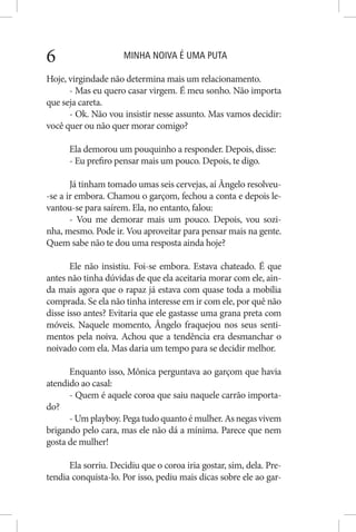 MINHA NOIVA É UMA PUTA6
Hoje, virgindade não determina mais um relacionamento.
- Mas eu quero casar virgem. É meu sonho. Não importa
que seja careta.
- Ok. Não vou insistir nesse assunto. Mas vamos decidir:
você quer ou não quer morar comigo?
Ela demorou um pouquinho a responder. Depois, disse:
- Eu prefiro pensar mais um pouco. Depois, te digo.
Já tinham tomado umas seis cervejas, aí Ângelo resolveu-
-se a ir embora. Chamou o garçom, fechou a conta e depois le-
vantou-se para saírem. Ela, no entanto, falou:
- Vou me demorar mais um pouco. Depois, vou sozi-
nha, mesmo. Pode ir. Vou aproveitar para pensar mais na gente.
Quem sabe não te dou uma resposta ainda hoje?
Ele não insistiu. Foi-se embora. Estava chateado. É que
antes não tinha dúvidas de que ela aceitaria morar com ele, ain-
da mais agora que o rapaz já estava com quase toda a mobília
comprada. Se ela não tinha interesse em ir com ele, por quê não
disse isso antes? Evitaria que ele gastasse uma grana preta com
móveis. Naquele momento, Ângelo fraquejou nos seus senti-
mentos pela noiva. Achou que a tendência era desmanchar o
noivado com ela. Mas daria um tempo para se decidir melhor.
Enquanto isso, Mônica perguntava ao garçom que havia
atendido ao casal:
- Quem é aquele coroa que saiu naquele carrão importa-
do?
- Um playboy. Pega tudo quanto é mulher. As negas vivem
brigando pelo cara, mas ele não dá a mínima. Parece que nem
gosta de mulher!
Ela sorriu. Decidiu que o coroa iria gostar, sim, dela. Pre-
tendia conquista-lo. Por isso, pediu mais dicas sobre ele ao gar-
 