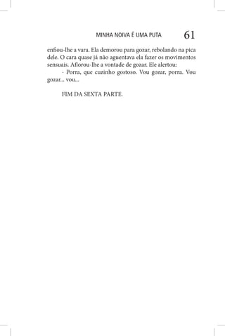 MINHA NOIVA É UMA PUTA 61
enfiou-lhe a vara. Ela demorou para gozar, rebolando na pica
dele. O cara quase já não aguentava ela fazer os movimentos
sensuais. Aflorou-lhe a vontade de gozar. Ele alertou:
- Porra, que cuzinho gostoso. Vou gozar, porra. Vou
gozar... vou...
FIM DA SEXTA PARTE.
 