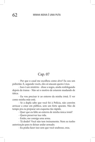 MINHA NOIVA É UMA PUTA62
Cap. 07
- Por que o casal me escolheu como alvo? Eu sou um
pobretão. E, segundo vocês, eles só atacam quem é rico.
- Isso é um mistério - disse a negra, ainda resfolegando
depois da transa - Não sei o motivo de estarem mudando de
tática.
- Eu vou precisar ir ao enterro da minha irmã. E ver
como minha mãe está.
- Se a dupla sabe que você foi à Polícia, não convém
arriscar a estar em público, sem um forte aparato. Não dá
tempo pra eu preparar um esquema tão rápido.
- Quer que eu falte ao enterro de minha única irmã?
- Quero preservar tua vida.
- Então, me consiga uma arma.
- Tá doido? Você não tem treinamento. Nem eu tenho
autorização para te deixar andar armado.
- Eu podia fazer isso sem que você soubesse, oras.
 