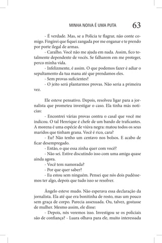 MINHA NOIVA É UMA PUTA 63
- É verdade. Mas, se a Polícia te flagrar, não conte co-
migo. Fingirei que fiquei zangada por me enganar e te prendo
por porte ilegal de armas.
- Caralho. Você não me ajuda em nada. Assim, fico to-
talmente dependente de vocês. Se falharem em me proteger,
perco minha vida.
- Infelizmente, é assim. O que podemos fazer é adiar o
sepultamento da tua mana até que prendamos eles.
- Sem provas suficientes?
- O jeito será plantarmos provas. Não seria a primeira
vez.
Ele esteve pensativo. Depois, resolveu ligar para a jor-
nalista que prometeu investigar o caso. Ela tinha más notí-
cias:
- Encontrei várias provas contra o casal que você me
indicou. O tal Henrique é chefe de um bando de traficantes.
A morena é uma espécie de viúva negra: matou todos os seus
maridos que tinham grana. Você é rico, cara?
- Eu? Não tenho um centavo nos bolsos. E acabo de
ficar desempregado.
- Então, o que essa zinha quer com você?
- Não sei. Estive discutindo isso com uma amiga quase
ainda agora.
- Você tem namorada?
- Por que quer saber?
- Eu estou sem ninguém. Pensei que nós dois pudésse-
mos ter algo, depois que tudo isso se resolver.
Ângelo esteve mudo. Não esperava essa declaração da
jornalista. Ela até que era bonitinha de rosto, mas um pouco
sem graça de corpo. Parecia assexuada. Ou, talvez, gostasse
de mulher. Mesmo assim, ele disse:
- Depois, nós veremos isso. Investigou se os policiais
são de confiança? - Luara olhava para ele, muito interessada
 